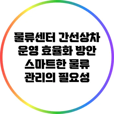 물류센터 간선상차 운영 효율화 방안: 스마트한 물류 관리의 필요성