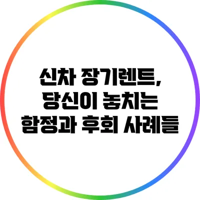 신차 장기렌트, 당신이 놓치는 함정과 후회 사례들