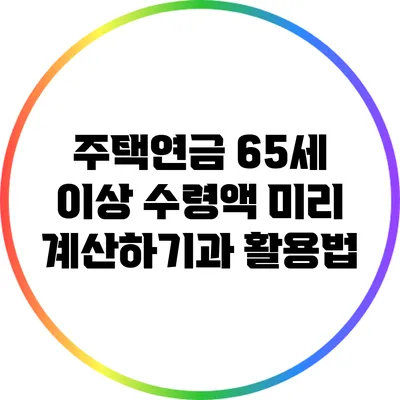 주택연금: 65세 이상 수령액 미리 계산하기과 활용법