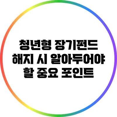 청년형 장기펀드 해지 시 알아두어야 할 중요 포인트