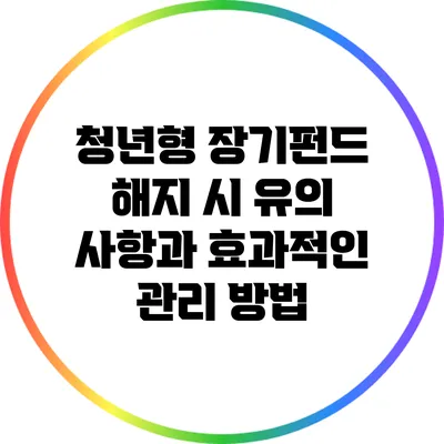 청년형 장기펀드 해지 시 유의 사항과 효과적인 관리 방법