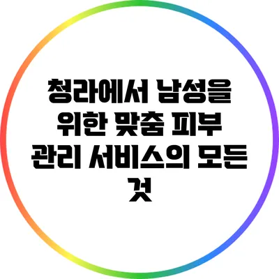 청라에서 남성을 위한 맞춤 피부 관리 서비스의 모든 것