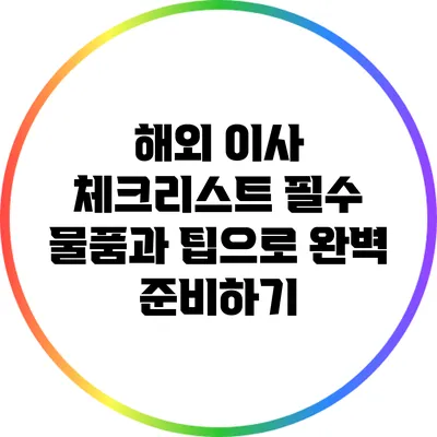 해외 이사 체크리스트: 필수 물품과 팁으로 완벽 준비하기