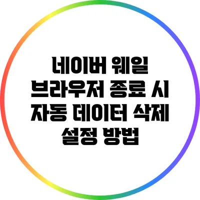 네이버 웨일 브라우저 종료 시 자동 데이터 삭제 설정 방법