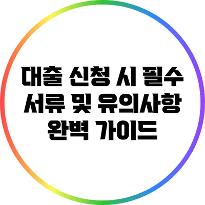대출 신청 시 필수 서류 및 유의사항 완벽 가이드