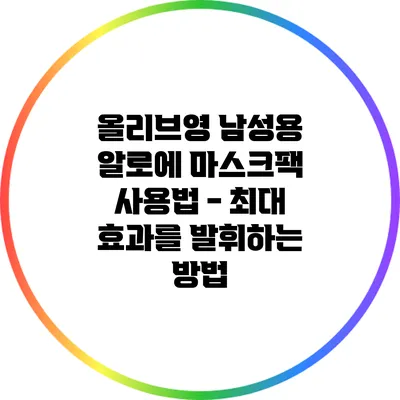 올리브영 남성용 알로에 마스크팩 사용법 - 최대 효과를 발휘하는 방법