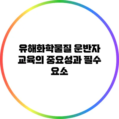 유해화학물질 운반자 교육의 중요성과 필수 요소