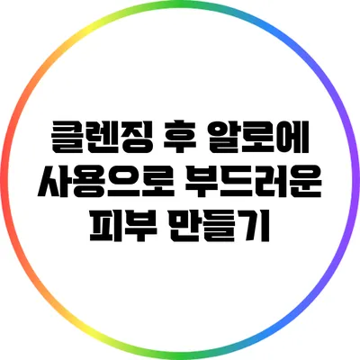 클렌징 후 알로에 사용으로 부드러운 피부 만들기