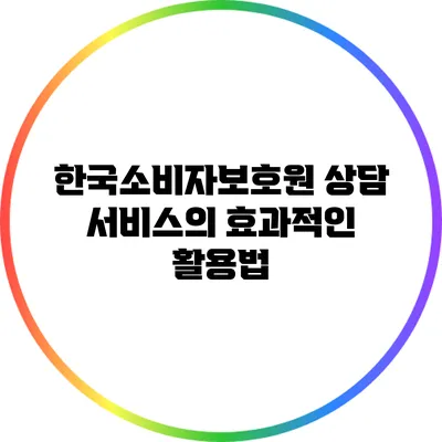 한국소비자보호원 상담 서비스의 효과적인 활용법